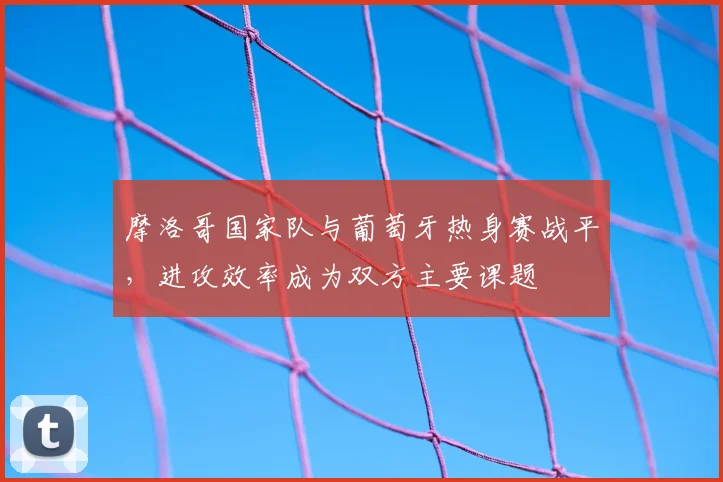 摩洛哥国家队与葡萄牙热身赛战平，进攻效率成为双方主要课题