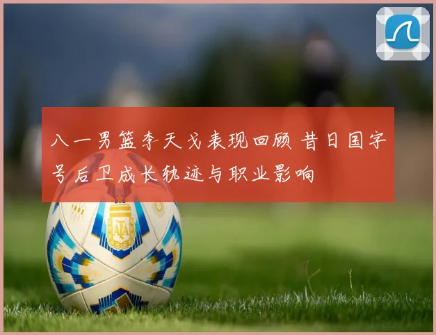 八一男篮李天戈表现回顾 昔日国字号后卫成长轨迹与职业影响