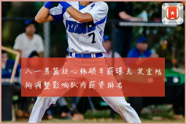 八一男篮核心韩硕年薪曝光 奖金结构调整影响队内薪资排名