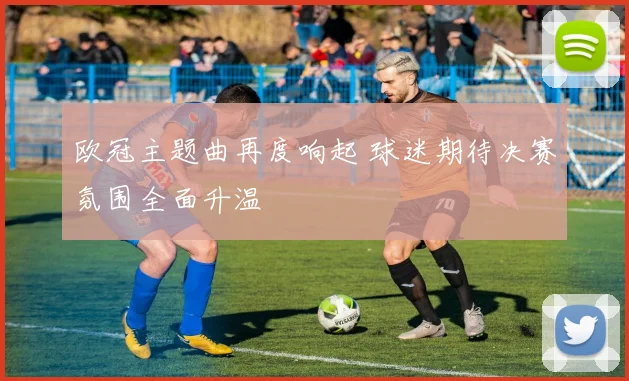 欧冠主题曲再度响起 球迷期待决赛氛围全面升温