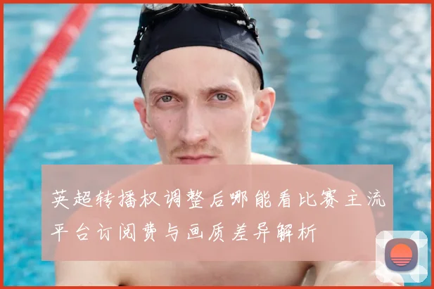 英超转播权调整后哪能看比赛主流平台订阅费与画质差异解析