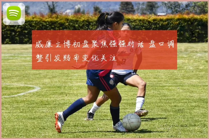 威廉立博初盘聚焦强强对话 盘口调整引发赔率变化关注