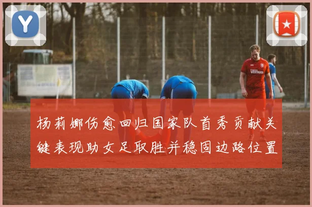 杨莉娜伤愈回归国家队首秀贡献关键表现助女足取胜并稳固边路位置