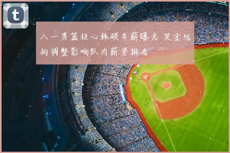 八一男篮核心韩硕年薪曝光 奖金结构调整影响队内薪资排名