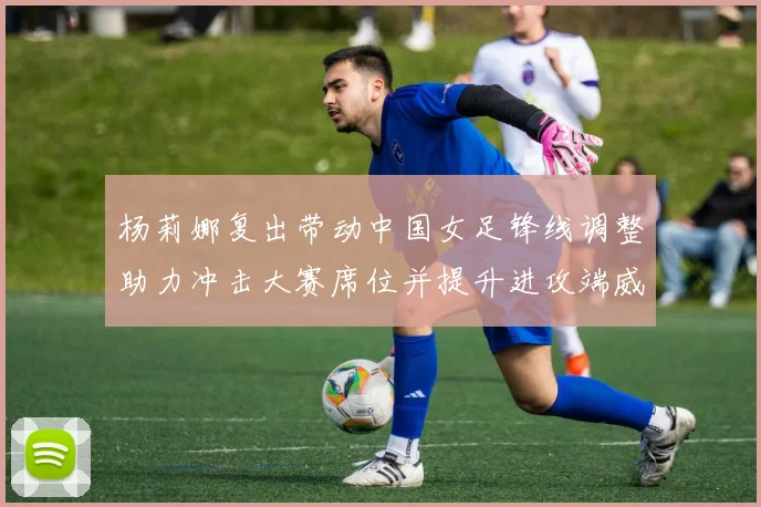 杨莉娜复出带动中国女足锋线调整助力冲击大赛席位并提升进攻端威胁