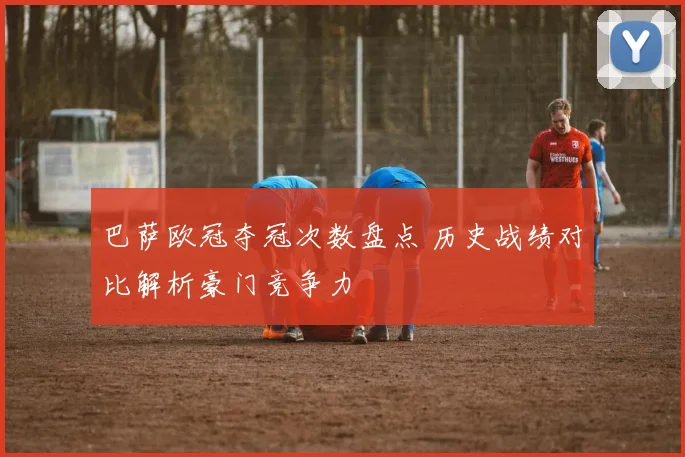 巴萨欧冠夺冠次数盘点 历史战绩对比解析豪门竞争力