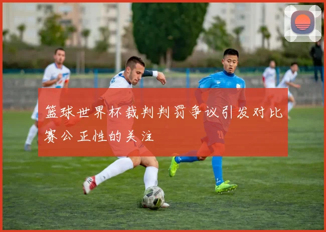 篮球世界杯裁判判罚争议引发对比赛公正性的关注