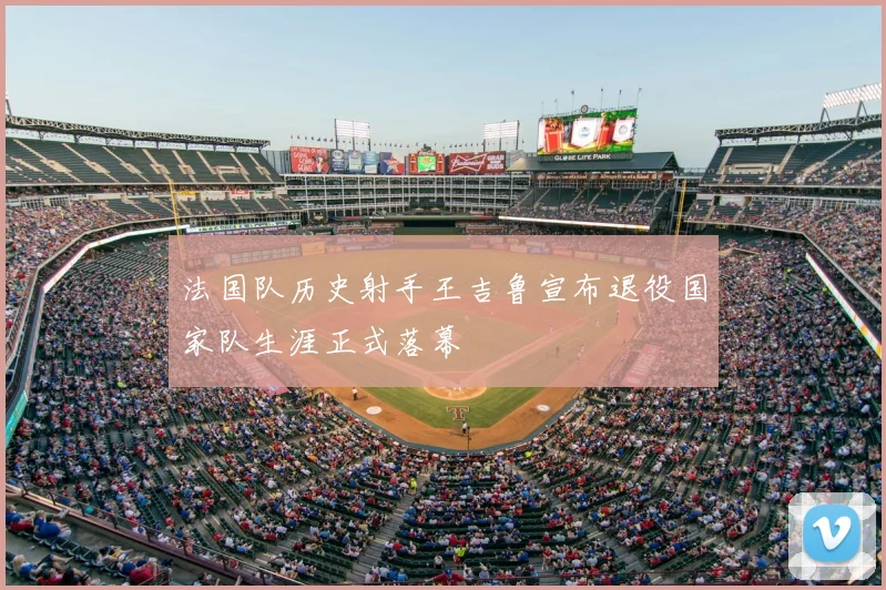 法国队历史射手王吉鲁宣布退役国家队生涯正式落幕