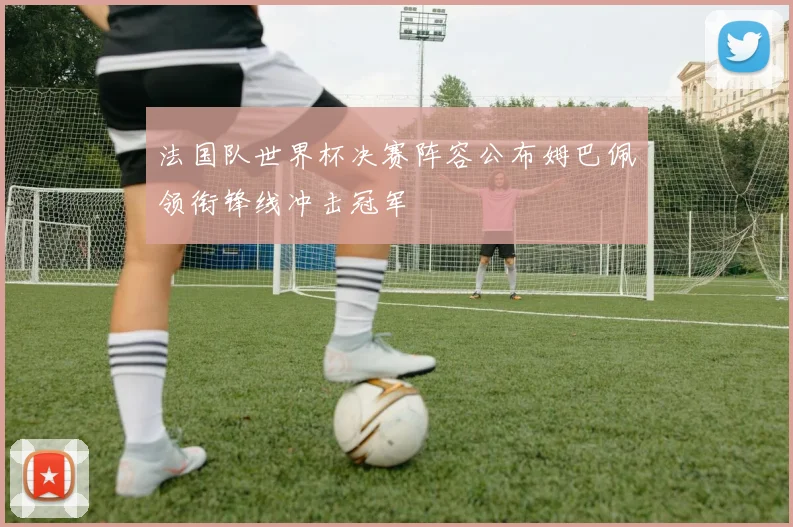 法国队世界杯决赛阵容公布姆巴佩领衔锋线冲击冠军