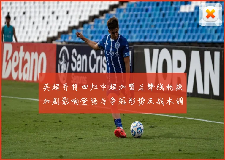 英超弃将回归中超加盟后锋线轮换加剧影响登场与争冠形势及战术调整