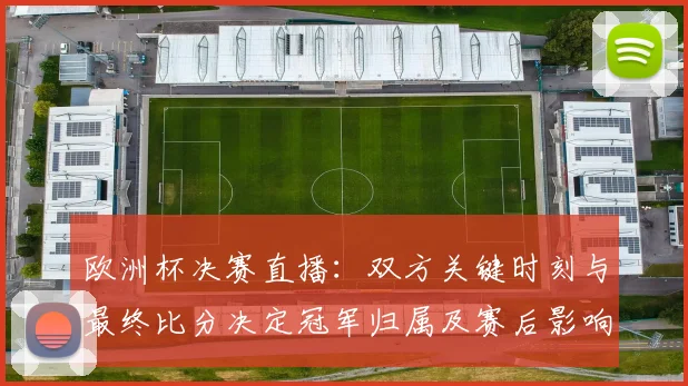 欧洲杯决赛直播：双方关键时刻与最终比分决定冠军归属及赛后影响