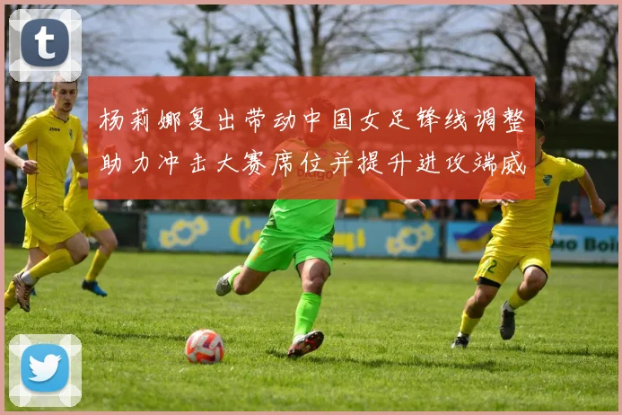 杨莉娜复出带动中国女足锋线调整助力冲击大赛席位并提升进攻端威胁