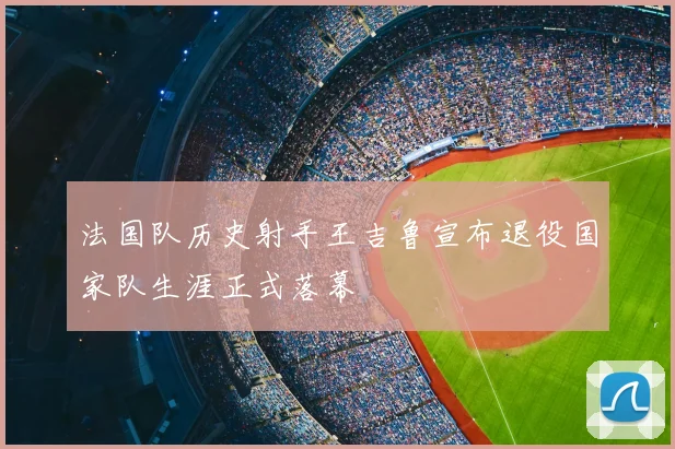 法国队历史射手王吉鲁宣布退役国家队生涯正式落幕