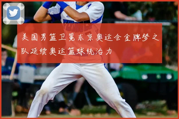 美国男篮卫冕东京奥运会金牌梦之队延续奥运篮球统治力
