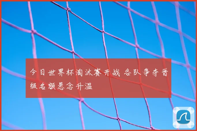 今日世界杯淘汰赛开战 各队争夺晋级名额悬念升温