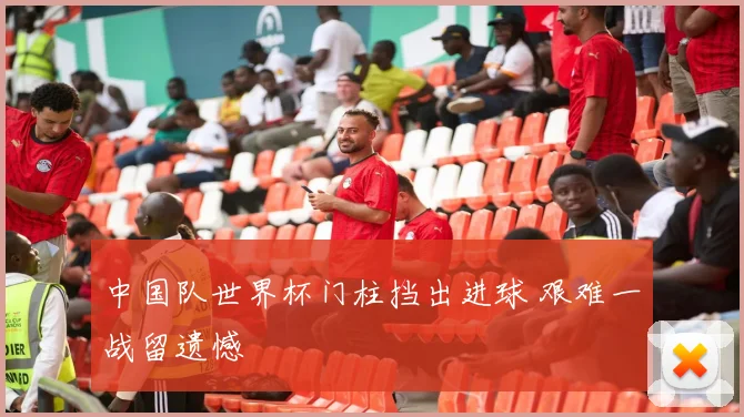 中国队世界杯门柱挡出进球 艰难一战留遗憾